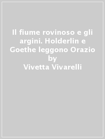 Il fiume rovinoso e gli argini. Holderlin e Goethe leggono Orazio - Vivetta Vivarelli