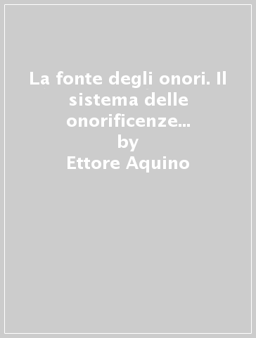 La fonte degli onori. Il sistema delle onorificenze in Italia dalle sue origini ai giorni nostri - Ettore Aquino