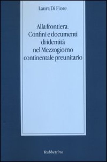 Alla frontiera. Confini e documenti di identità nel Mezzogiorno continentale preunitario - Laura Di Fiore