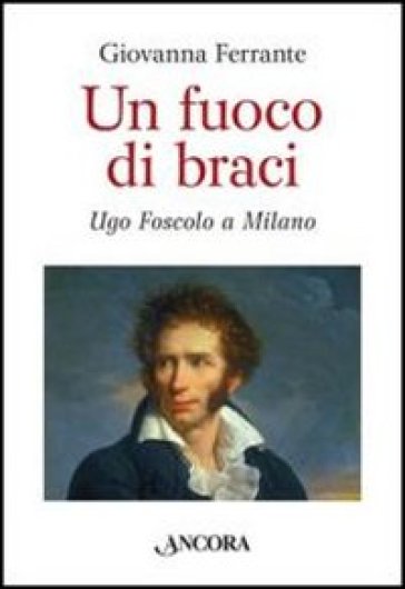 Un fuoco di braci. Ugo Foscolo a Milano - Giovanna Ferrante