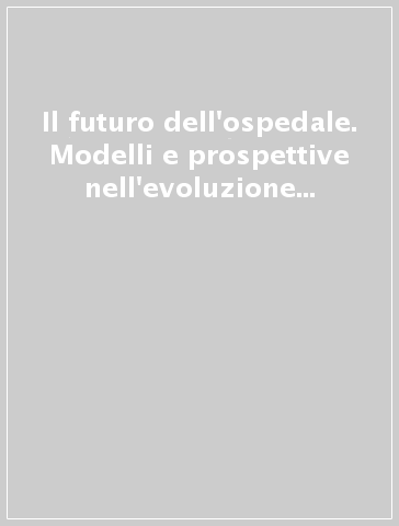 Il futuro dell'ospedale. Modelli e prospettive nell'evoluzione del sistema sanitario