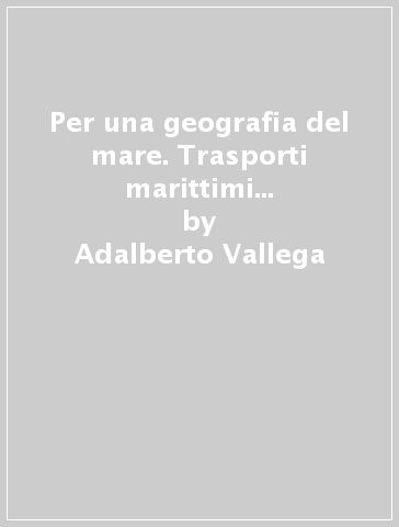 Per una geografia del mare. Trasporti marittimi e rivoluzioni economiche - Adalberto Vallega