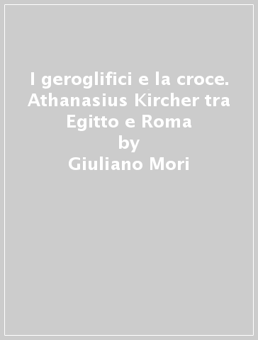 I geroglifici e la croce. Athanasius Kircher tra Egitto e Roma - Giuliano Mori