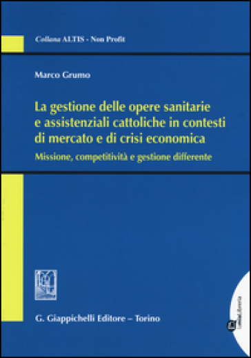 La gestione delle opere sanitarie e assistenziali cattoliche in contesti di mercato e di crisi economica. Missione, competitività e gestione differente - Marco Grumo