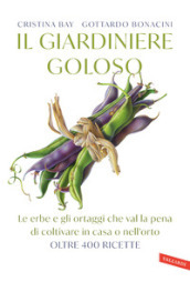 Il giardiniere goloso. Le erbe e gli ortaggi che val la pena di coltivare in casa o nell orto. Oltre 400 ricette