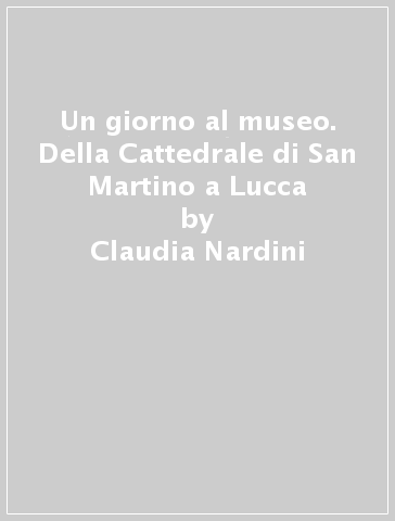 Un giorno al museo. Della Cattedrale di San Martino a Lucca - Claudia Nardini