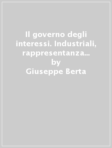 Il governo degli interessi. Industriali, rappresentanza e politica nel nord ovest d'Italia (1906-1924) - Giuseppe Berta
