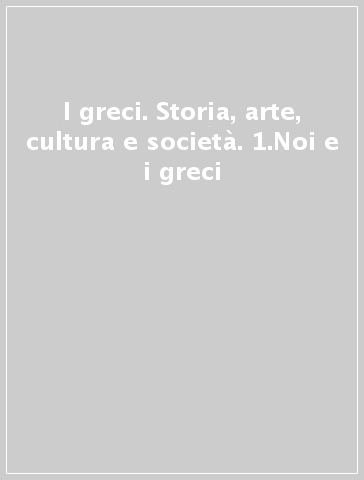 I greci. Storia, arte, cultura e società. 1.Noi e i greci