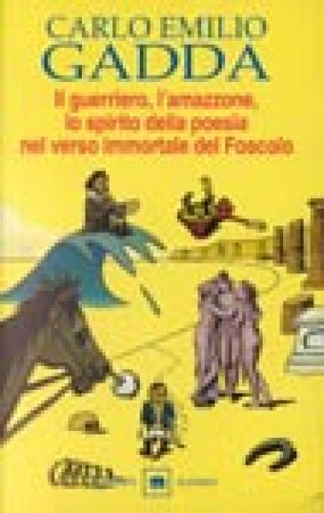 Il guerriero, l'amazzone, lo spirito della poesia nel verso immortale del Foscolo. Conversazione a tre voci - Carlo Emilio Gadda