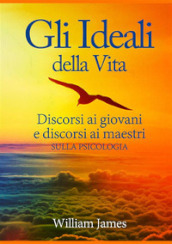 Gli ideali della vita. Discorsi ai giovani e discorsi ai maestri sulla psicologia