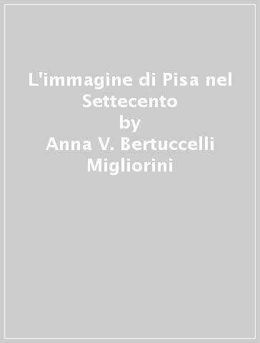 L'immagine di Pisa nel Settecento - Anna V. Bertuccelli Migliorini - M. Claudia Ferrari