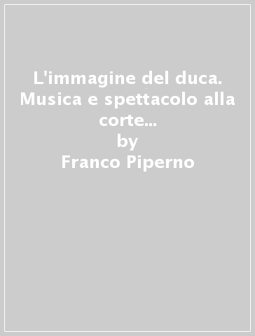 L'immagine del duca. Musica e spettacolo alla corte di Guidubaldo II, duca di Urbino - Franco Piperno