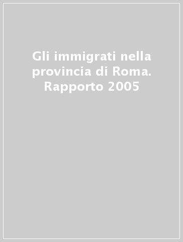 Gli immigrati nella provincia di Roma. Rapporto 2005