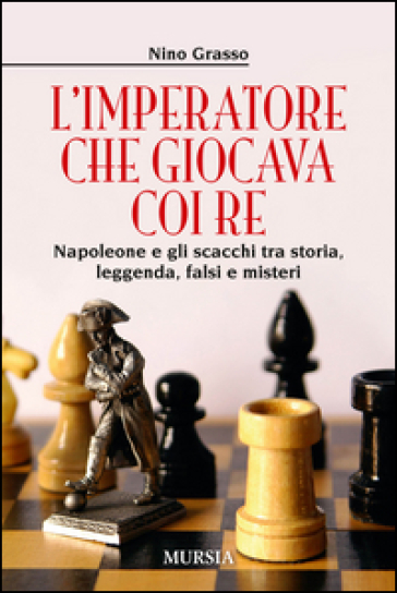 L'imperatore che giocava con i re. Napoleone e gli scacchi tra storia, leggenda, falsi e misteri - Nino Grasso