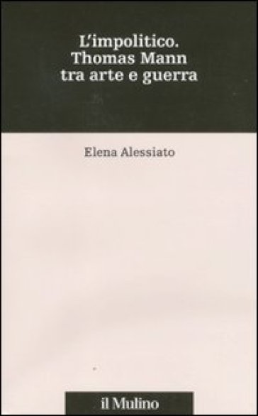 L'impolitico. Thomas Mann tra arte e guerra - Elena Alessiato