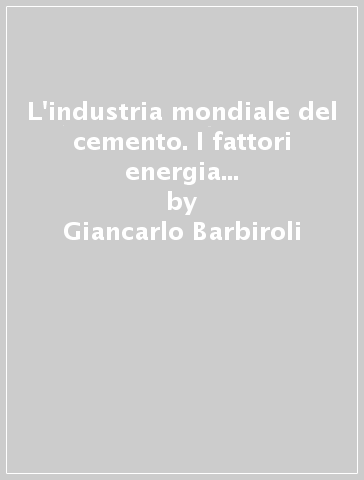 L'industria mondiale del cemento. I fattori energia e ambiente stimolatori di mutamento tecnico-economici - Antonio Focacci - Enrico Nannetti - Giancarlo Barbiroli