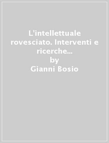 L'intellettuale rovesciato. Interventi e ricerche sulla emergenza di interesse verso le forme di espressione e di organizzazione «Spontanee»... - Gianni Bosio