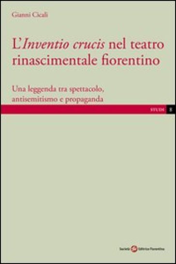 L'inventio crucis nel teatro rinascimentale fiorentino. Una leggenda tra spettacolo, antisemitismo e propaganda - Gianni Cicali