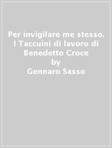 Per invigilare me stesso. I Taccuini di lavoro di Benedetto Croce - Gennaro Sasso