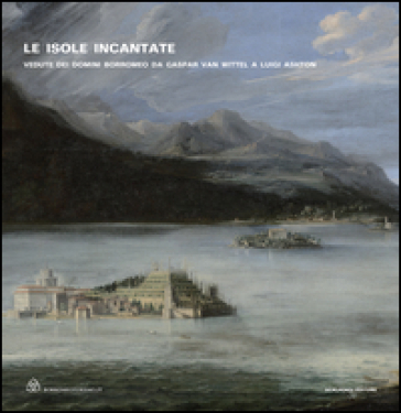 Le isole incantate. Vedute dei domini Borromeo da Gaspar van Wittel a Luigi Ashton. Ediz. illustrata