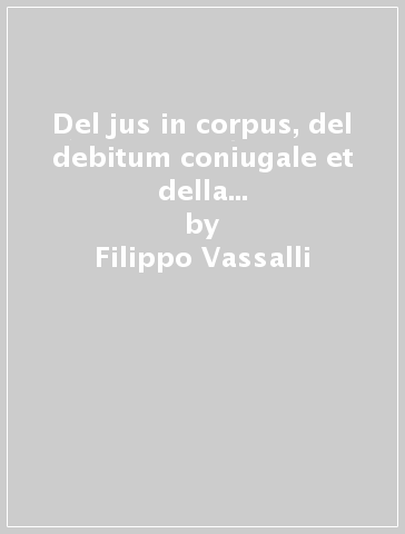Del jus in corpus, del debitum coniugale et della servitù d'amore, overossia la dogmatica ludirca (rist. anast.) - Filippo Vassalli