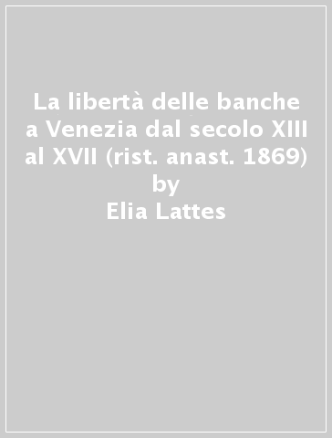 La libertà delle banche a Venezia dal secolo XIII al XVII (rist. anast. 1869) - Elia Lattes