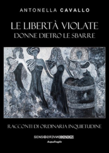 Le libertà violate. Donne dietro le sbarre. Racconti di ordinaria inquietudine - Antonella Cavallo