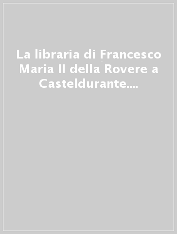La libraria di Francesco Maria II della Rovere a Casteldurante. Da collezione ducale a biblioteca della città