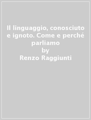 Il linguaggio, conosciuto e ignoto. Come e perché parliamo - Renzo Raggiunti