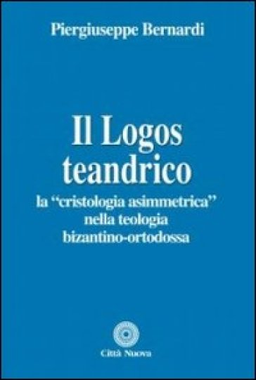 Il logos teandrico. La «cristologia asimmetrica» nella teologia bizantino-ortodossa - Piergiuseppe Bernardi