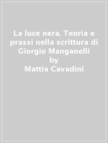La luce nera. Teoria e prassi nella scrittura di Giorgio Manganelli - Mattia Cavadini