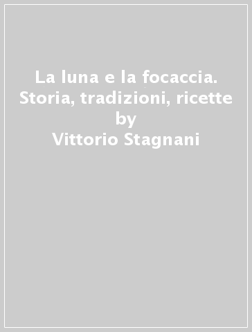 La luna e la focaccia. Storia, tradizioni, ricette - Vittorio Stagnani