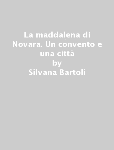 La maddalena di Novara. Un convento e una città - Silvana Bartoli