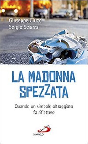 La madonna spezzata. Quando un simbolo oltraggiato fa riflettere - Sergio Sciarra - Giuseppe Ciucci