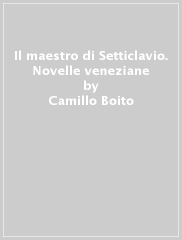 Il maestro di Setticlavio. Novelle veneziane - Camillo Boito