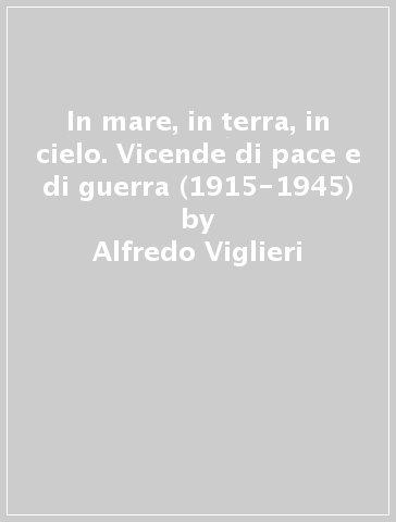 In mare, in terra, in cielo. Vicende di pace e di guerra (1915-1945) - Alfredo Viglieri