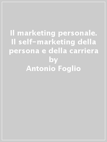 Il marketing personale. Il self-marketing della persona e della carriera - Antonio Foglio