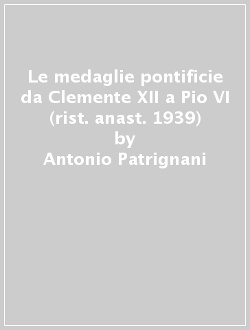 Le medaglie pontificie da Clemente XII a Pio VI (rist. anast. 1939) - Antonio Patrignani