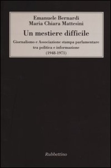 Un mestiere difficile. Giornalismo e Associazione stampa parlamentare tra politica e informazione (1948-1971) - Emanuele Bernardi - Maria Chiara Mattesini