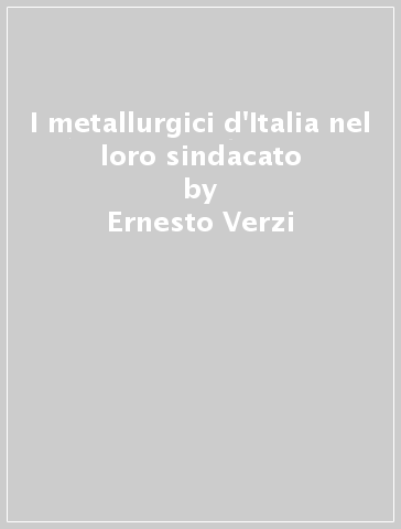 I metallurgici d'Italia nel loro sindacato - Ernesto Verzi