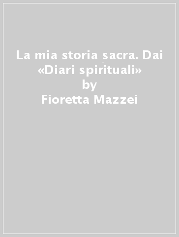 La mia storia sacra. Dai «Diari spirituali» - Fioretta Mazzei