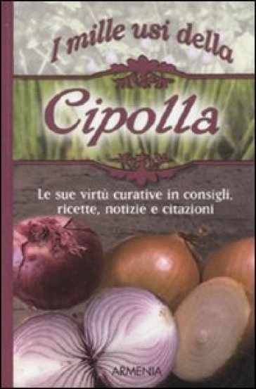 I mille usi della cipolla. Le sue virtù curative in consigli, ricette, notizie e citazioni