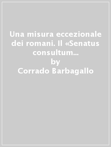 Una misura eccezionale dei romani. Il «Senatus consultum ultimum». Studio di storia e di diritto pubblico romano - Corrado Barbagallo