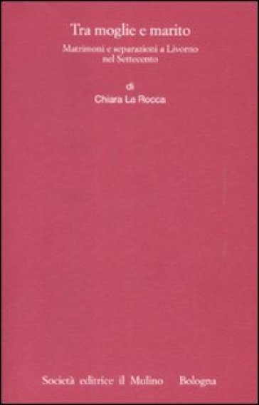 Tra moglie e marito. Matrimoni e separazioni a Livorno nel Settecento - Chiara La Rocca