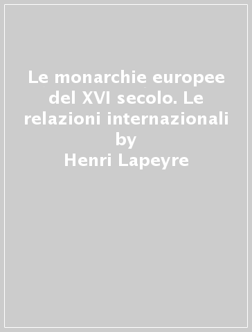 Le monarchie europee del XVI secolo. Le relazioni internazionali - Henri Lapeyre