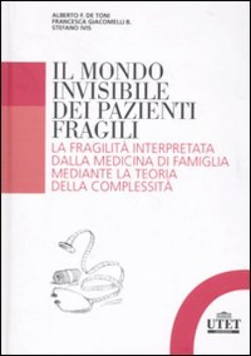 Il mondo invisibile dei pazienti fragili. La fragilità interpretata dalla medicina di famiglia mediante la teoria della complessità - Alberto Felice De Toni - Francesca Giacomelli - Stefano Ivis