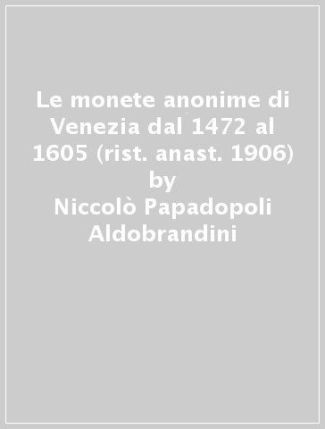 Le monete anonime di Venezia dal 1472 al 1605 (rist. anast. 1906) - Niccolò Papadopoli Aldobrandini