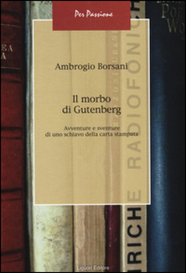 Il morbo di Gutenberg. Avventure e sventure di uno schiavo della carta stampata - Ambrogio Borsani