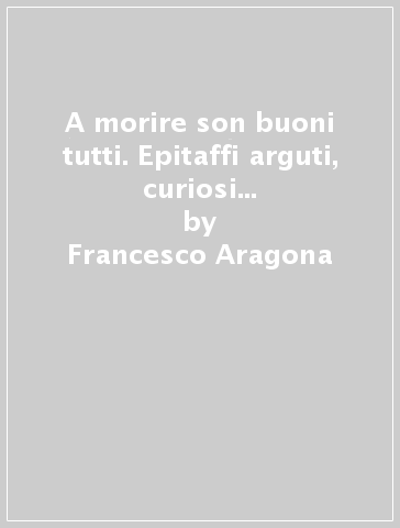 A morire son buoni tutti. Epitaffi arguti, curiosi e divertenti per avere l'ultima parola sulla morte - Francesco Aragona