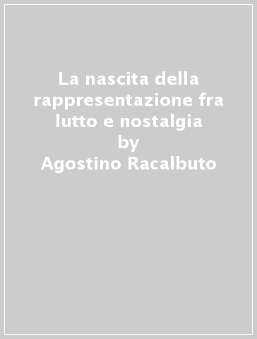 La nascita della rappresentazione fra lutto e nostalgia - Agostino Racalbuto - Marco La Scala - M. Vittoria Costantini